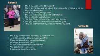 • She is my niece, she is 11 years old.
• She is on her last year at school, that means she is going to go to
high school next year.
• She is my sister’s younger child.
• She likes to sing and travel with all the family.
• She is a friendly and talkative.
• She likes Disney series and horror movies like me.
• She gets along with everyone, wherever she goes.
• They are all children of my sister and her first husband.
• This is my brother in law, my sister’s current husband.
• He is from the same Little town as my mother.
• They meet at work, and started like Friends.
• He always was there for her.
• He now works the land in his hometown.
• And back home occasionally.
• They are planing to have a child.
 