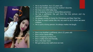 • He is my brother, he is 22 years old.
• He is the middle child and my mother’s favorite.
• He have one Little baby boy.
• He is studying nursery in Santa Elena province.
• He has a girlfriend, the girl from the this picture and my
nephew’s mother.
• He always comes to home for Christmas and New Year Eve.
• He likes to watch series like me, we used to do it when we were
children.
• He is such a funny person, he always makes me laugh.
• She is my brother’s girlfriend, she is 21 years old.
• She is from Santa Elena.
• She is studying nursery too.
• She is really kind and friendly.
• She is the best mom.
• We got along very well since we met.
 