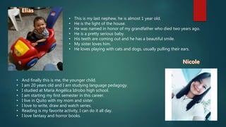 • This is my last nephew, he is almost 1 year old.
• He is the light of the house.
• He was named in honor of my grandfather who died two years ago.
• He is a pretty serious baby.
• His teeth are coming out and he has a beautiful smile.
• My sister loves him.
• He loves playing with cats and dogs, usually pulling their ears.
• And finally this is me, the younger child.
• I am 20 years old and I am studying language pedagogy.
• I studied at María Angélica Idrobo high school.
• I am starting my first semester in this career.
• I live in Quito with my mom and sister.
• I love to write, draw and watch series.
• Reading is my favorite activity, I can do it all day.
• I love fantasy and horror books.
 