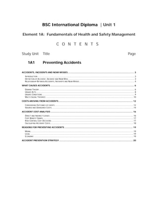 BSC International Diploma | Unit 1
Element 1A: Fundamentals of Health and Safety Management
C O N T E N T S
Study Unit Title Page
1A1 Preventing Accidents
ACCIDENTS, INCIDENTS AND NEAR MISSES...................................................................................................... 3
INTRODUCTION ............................................................................................................................................................ 3
DEFINITION OF ACCIDENT, INCIDENT AND NEAR MISS ........................................................................................................... 3
RELATIONSHIP BETWEEN ACCIDENTS, INCIDENTS AND NEAR MISSES......................................................................................... 4
WHAT CAUSES ACCIDENTS................................................................................................................................. 6
DOMINO THEORY.......................................................................................................................................................... 6
UNSAFE ACTS............................................................................................................................................................... 8
UNSAFE CONDITIONS..................................................................................................................................................... 9
MULTI-CAUSAL THEORIES ............................................................................................................................................. 10
COSTS ARISING FROM ACCIDENTS.................................................................................................................. 12
CONSIDERING OUTCOMES OF EVENTS .............................................................................................................................. 12
INSURED AND UNINSURED COSTS ................................................................................................................................... 14
ACCIDENT COST ANALYSIS .............................................................................................................................. 16
DIRECT AND INDIRECT LOSSES....................................................................................................................................... 16
COST BENEFIT GRAPH.................................................................................................................................................. 17
RISK CONTROL COST DECISIONS .................................................................................................................................... 17
CALCULATING ACCIDENT COSTS...................................................................................................................................... 18
REASONS FOR PREVENTING ACCIDENTS ......................................................................................................... 19
MORAL ..................................................................................................................................................................... 19
LEGAL ...................................................................................................................................................................... 19
ECONOMIC ................................................................................................................................................................ 19
ACCIDENT PREVENTION STRATEGY ................................................................................................................. 20
 
