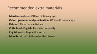 Recommended extra materials.
• Merriam-webster: Offline dictionary app.
• Oxford grammar and punctuation: Offline dictionary app.
• Kahoot!: Classroom activities.
• Coffe break English: Podcasts on spotify.
• English verbs: To practice verbs
• Moodle: virtual platform for the classes.
 