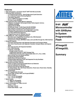 Features
• High-performance, Low-power Atmel®
AVR®
8-bit Microcontroller
• Advanced RISC Architecture
– 131 Powerful Instructions – Most Single-clock Cycle Execution
– 32 x 8 General Purpose Working Registers
– Fully Static Operation
– Up to 16 MIPS Throughput at 16 MHz
– On-chip 2-cycle Multiplier
• High Endurance Non-volatile Memory segments
– 32Kbytes of In-System Self-programmable Flash program memory
– 1024Bytes EEPROM
– 2Kbyte Internal SRAM
– Write/Erase Cycles: 10,000 Flash/100,000 EEPROM
– Data retention: 20 years at 85°C/100 years at 25°C(1)
– Optional Boot Code Section with Independent Lock Bits
In-System Programming by On-chip Boot Program
True Read-While-Write Operation
– Programming Lock for Software Security
• JTAG (IEEE std. 1149.1 Compliant) Interface
– Boundary-scan Capabilities According to the JTAG Standard
– Extensive On-chip Debug Support
– Programming of Flash, EEPROM, Fuses, and Lock Bits through the JTAG Interface
• Peripheral Features
– Two 8-bit Timer/Counters with Separate Prescalers and Compare Modes
– One 16-bit Timer/Counter with Separate Prescaler, Compare Mode, and Capture
Mode
– Real Time Counter with Separate Oscillator
– Four PWM Channels
– 8-channel, 10-bit ADC
8 Single-ended Channels
7 Differential Channels in TQFP Package Only
2 Differential Channels with Programmable Gain at 1x, 10x, or 200x
– Byte-oriented Two-wire Serial Interface
– Programmable Serial USART
– Master/Slave SPI Serial Interface
– Programmable Watchdog Timer with Separate On-chip Oscillator
– On-chip Analog Comparator
• Special Microcontroller Features
– Power-on Reset and Programmable Brown-out Detection
– Internal Calibrated RC Oscillator
– External and Internal Interrupt Sources
– Six Sleep Modes: Idle, ADC Noise Reduction, Power-save, Power-down, Standby
and Extended Standby
• I/O and Packages
– 32 Programmable I/O Lines
– 40-pin PDIP, 44-lead TQFP, and 44-pad QFN/MLF
• Operating Voltages
– 2.7V - 5.5V for ATmega32L
– 4.5V - 5.5V for ATmega32
• Speed Grades
– 0 - 8MHz for ATmega32L
– 0 - 16MHz for ATmega32
• Power Consumption at 1 MHz, 3V, 25⋅C
– Active: 1.1mA
– Idle Mode: 0.35mA
– Power-down Mode: < 1µA
8-bit
Microcontroller
with 32KBytes
In-System
Programmable
Flash
ATmega32
ATmega32L
Summary
2503QS–AVR–02/11
 