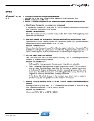 16
2503QS–AVR–02/11
ATmega32(L)
Errata
ATmega32, rev. A
to F
• First Analog Comparator conversion may be delayed
• Interrupts may be lost when writing the timer registers in the asynchronous timer
• IDCODE masks data from TDI input
• Reading EEPROM by using ST or STS to set EERE bit triggers unexpected interrupt request.
1. First Analog Comparator conversion may be delayed
If the device is powered by a slow rising VCC, the first Analog Comparator conversion will
take longer than expected on some devices.
Problem Fix/Workaround
When the device has been powered or reset, disable then enable theAnalog Comparator
before the first conversion.
2. Interrupts may be lost when writing the timer registers in the asynchronous timer
The interrupt will be lost if a timer register that is synchronous timer clock is written when the
asynchronous Timer/Counter register (TCNTx) is 0x00.
Problem Fix/Workaround
Always check that the asynchronous Timer/Counter register neither have the value 0xFF nor
0x00 before writing to the asynchronous Timer Control Register (TCCRx), asynchronous-
Timer Counter Register (TCNTx), or asynchronous Output Compare Register (OCRx).
3. IDCODE masks data from TDI input
The JTAG instruction IDCODE is not working correctly. Data to succeeding devices are
replaced by all-ones during Update-DR.
Problem Fix / Workaround
– If ATmega32 is the only device in the scan chain, the problem is not visible.
– Select the Device ID Register of the ATmega32 by issuing the IDCODE instruction or
by entering the Test-Logic-Reset state of the TAP controller to read out the contents
of its Device ID Register and possibly data from succeeding devices of the scan
chain. Issue the BYPASS instruction to the ATmega32 while reading the Device ID
Registers of preceding devices of the boundary scan chain.
– If the Device IDs of all devices in the boundary scan chain must be captured
simultaneously, the ATmega32 must be the fist device in the chain.
4. Reading EEPROM by using ST or STS to set EERE bit triggers unexpected interrupt
request.
Reading EEPROM by using the ST or STS command to set the EERE bit in the EECR reg-
ister triggers an unexpected EEPROM interrupt request.
Problem Fix / Workaround
Always use OUT or SBI to set EERE in EECR.
 