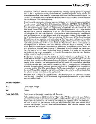 4
2503QS–AVR–02/11
ATmega32(L)
The Atmel®
AVR®
core combines a rich instruction set with 32 general purpose working regis-
ters. All the 32 registers are directly connected to the Arithmetic Logic Unit (ALU), allowing two
independent registers to be accessed in one single instruction executed in one clock cycle. The
resulting architecture is more code efficient while achieving throughputs up to ten times faster
than conventional CISC microcontrollers.
The ATmega32 provides the following features: 32Kbytes of In-System Programmable Flash
Program memory with Read-While-Write capabilities, 1024bytes EEPROM, 2Kbyte SRAM, 32
general purpose I/O lines, 32 general purpose working registers, a JTAG interface for Boundary-
scan, On-chip Debugging support and programming, three flexible Timer/Counters with com-
pare modes, Internal and External Interrupts, a serial programmable USART, a byte oriented
Two-wire Serial Interface, an 8-channel, 10-bit ADC with optional differential input stage with
programmable gain (TQFP package only), a programmable Watchdog Timer with Internal Oscil-
lator, an SPI serial port, and six software selectable power saving modes. The Idle mode stops
the CPU while allowing the USART, Two-wire interface, A/D Converter, SRAM, Timer/Counters,
SPI port, and interrupt system to continue functioning. The Power-down mode saves the register
contents but freezes the Oscillator, disabling all other chip functions until the next External Inter-
rupt or Hardware Reset. In Power-save mode, the Asynchronous Timer continues to run,
allowing the user to maintain a timer base while the rest of the device is sleeping. The ADC
Noise Reduction mode stops the CPU and all I/O modules except Asynchronous Timer and
ADC, to minimize switching noise during ADC conversions. In Standby mode, the crystal/reso-
nator Oscillator is running while the rest of the device is sleeping. This allows very fast start-up
combined with low-power consumption. In Extended Standby mode, both the main Oscillator
and the Asynchronous Timer continue to run.
The device is manufactured using Atmel’s high density nonvolatile memory technology. The On-
chip ISP Flash allows the program memory to be reprogrammed in-system through an SPI serial
interface, by a conventional nonvolatile memory programmer, or by an On-chip Boot program
running on the AVR core. The boot program can use any interface to download the application
program in the Application Flash memory. Software in the Boot Flash section will continue to run
while the Application Flash section is updated, providing true Read-While-Write operation. By
combining an 8-bit RISC CPU with In-System Self-Programmable Flash on a monolithic chip,
the Atmel ATmega32 is a powerful microcontroller that provides a highly-flexible and cost-effec-
tive solution to many embedded control applications.
The Atmel AVR ATmega32 is supported with a full suite of program and system development
tools including: C compilers, macro assemblers, program debugger/simulators, in-circuit emula-
tors, and evaluation kits.
Pin Descriptions
VCC Digital supply voltage.
GND Ground.
Port A (PA7..PA0) Port A serves as the analog inputs to the A/D Converter.
Port A also serves as an 8-bit bi-directional I/O port, if the A/D Converter is not used. Port pins
can provide internal pull-up resistors (selected for each bit). The Port A output buffers have sym-
metrical drive characteristics with both high sink and source capability. When pins PA0 to PA7
are used as inputs and are externally pulled low, they will source current if the internal pull-up
resistors are activated. The Port A pins are tri-stated when a reset condition becomes active,
even if the clock is not running.
 