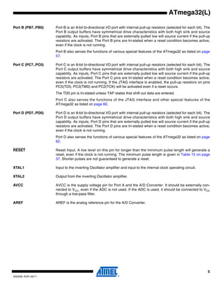 5
2503QS–AVR–02/11
ATmega32(L)
Port B (PB7..PB0) Port B is an 8-bit bi-directional I/O port with internal pull-up resistors (selected for each bit). The
Port B output buffers have symmetrical drive characteristics with both high sink and source
capability. As inputs, Port B pins that are externally pulled low will source current if the pull-up
resistors are activated. The Port B pins are tri-stated when a reset condition becomes active,
even if the clock is not running.
Port B also serves the functions of various special features of the ATmega32 as listed on page
57.
Port C (PC7..PC0) Port C is an 8-bit bi-directional I/O port with internal pull-up resistors (selected for each bit). The
Port C output buffers have symmetrical drive characteristics with both high sink and source
capability. As inputs, Port C pins that are externally pulled low will source current if the pull-up
resistors are activated. The Port C pins are tri-stated when a reset condition becomes active,
even if the clock is not running. If the JTAG interface is enabled, the pull-up resistors on pins
PC5(TDI), PC3(TMS) and PC2(TCK) will be activated even if a reset occurs.
The TD0 pin is tri-stated unless TAP states that shift out data are entered.
Port C also serves the functions of the JTAG interface and other special features of the
ATmega32 as listed on page 60.
Port D (PD7..PD0) Port D is an 8-bit bi-directional I/O port with internal pull-up resistors (selected for each bit). The
Port D output buffers have symmetrical drive characteristics with both high sink and source
capability. As inputs, Port D pins that are externally pulled low will source current if the pull-up
resistors are activated. The Port D pins are tri-stated when a reset condition becomes active,
even if the clock is not running.
Port D also serves the functions of various special features of the ATmega32 as listed on page
62.
RESET Reset Input. A low level on this pin for longer than the minimum pulse length will generate a
reset, even if the clock is not running. The minimum pulse length is given in Table 15 on page
37. Shorter pulses are not guaranteed to generate a reset.
XTAL1 Input to the inverting Oscillator amplifier and input to the internal clock operating circuit.
XTAL2 Output from the inverting Oscillator amplifier.
AVCC AVCC is the supply voltage pin for Port A and the A/D Converter. It should be externally con-
nected to VCC, even if the ADC is not used. If the ADC is used, it should be connected to VCC
through a low-pass filter.
AREF AREF is the analog reference pin for the A/D Converter.
 