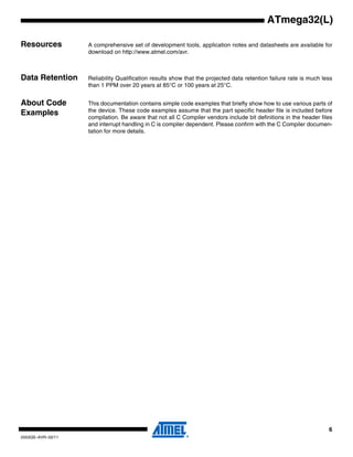 6
2503QS–AVR–02/11
ATmega32(L)
Resources A comprehensive set of development tools, application notes and datasheets are available for
download on http://www.atmel.com/avr.
Note: 1.
Data Retention Reliability Qualification results show that the projected data retention failure rate is much less
than 1 PPM over 20 years at 85°C or 100 years at 25°C.
About Code
Examples
This documentation contains simple code examples that briefly show how to use various parts of
the device. These code examples assume that the part specific header file is included before
compilation. Be aware that not all C Compiler vendors include bit definitions in the header files
and interrupt handling in C is compiler dependent. Please confirm with the C Compiler documen-
tation for more details.
 