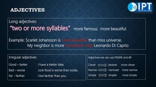 ADJECTIVES
Long adjectives:
“two or more syllables” more famous, more beautiful.
Example: Scarlet Johansson is more beautiful than miss universe.
My neighbor is more handsome than Leonardo Di Caprio
Irregular adjectives:
Good – better I have a better idea.
Bad – worse Junk food is worse than sodas.
Far - farther I live farther than you.
Adjectives we can use more and er
Clever cleverer more clever
Narrow narrower more narrow
Simple simpler more simple
 