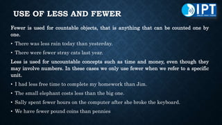 USE OF LESS AND FEWER
Fewer is used for countable objects, that is anything that can be counted one by
one.
• There was less rain today than yesterday.
• There were fewer stray cats last year.
Less is used for uncountable concepts such as time and money, even though they
may involve numbers. In these cases we only use fewer when we refer to a specific
unit.
• I had less free time to complete my homework than Jim.
• The small elephant costs less than the big one.
• Sally spent fewer hours on the computer after she broke the keyboard.
• We have fewer pound coins than pennies
 