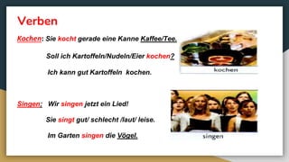 Verben
Kochen: Sie kocht gerade eine Kanne Kaffee/Tee.
Soll ich Kartoffeln/Nudeln/Eier kochen?
Ich kann gut Kartoffeln kochen.
Singen: Wir singen jetzt ein Lied!
Sie singt gut/ schlecht /laut/ leise.
Im Garten singen die Vögel.
 