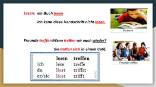 Lesen: ein Buch lesen
Ich kann diese Handschrift nicht lesen.
Freunde treffen:Wann treffen wir euch wieder?
Sie treffen sich in einem Café.
 