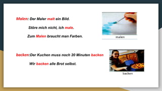 Malen: Der Maler malt ein Bild.
Störe mich nicht, ich male.
Zum Malen braucht man Farben.
backen:Der Kuchen muss noch 20 Minuten backen
Wir backen alle Brot selbst.
 