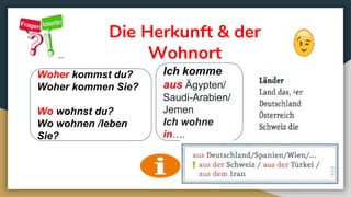 Die Herkunft & der
Wohnort
Woher kommst du?
Woher kommen Sie?
Wo wohnst du?
Wo wohnen /leben
Sie?
Ich komme
aus Ägypten/
Saudi-Arabien/
Jemen
Ich wohne
in….
 