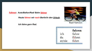 Fahren: Auto/Ballon/Rad/ Bahn fahren
Heute fahren wir nach Berlin/in den Urlaub.
Ich fahre gern Rad.
 