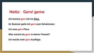 Notiz: Gern/ gerne
Ich komme gern mit ins Kino.
Im Sommer gehe ich gern zum Schwimmen.
Ich esse gern Pizza.
Was machst du gern in deiner Freizeit?
Ich mache sehr gern Ausflüge.
 