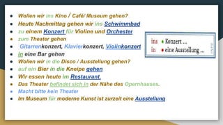● Wollen wir ins Kino / Café/ Museum gehen?
● Heute Nachmittag gehen wir ins Schwimmbad
● zu einem Konzert für Violine und Orchester
● zum Theater gehen
● Gitarrenkonzert, Klavierkonzert, Violinkonzert
● in eine Bar gehen
● Wollen wir in die Disco / Ausstellung gehen?
● auf ein Bier in die Kneipe gehen
● Wir essen heute im Restaurant.
● Das Theater befindet sich in der Nähe des Opernhauses.
● Macht bitte kein Theater
● Im Museum für moderne Kunst ist zurzeit eine Ausstellung
 