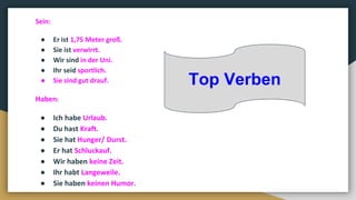 Sein:
● Er ist 1,75 Meter groß.
● Sie ist verwirrt.
● Wir sind in der Uni.
● Ihr seid sportlich.
● Sie sind gut drauf.
Haben:
● Ich habe Urlaub.
● Du hast Kraft.
● Sie hat Hunger/ Durst.
● Er hat Schluckauf.
● Wir haben keine Zeit.
● Ihr habt Langeweile.
● Sie haben keinen Humor.
Top Verben
 