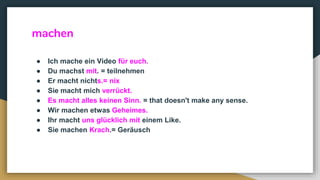 machen
● Ich mache ein Video für euch.
● Du machst mit. = teilnehmen
● Er macht nichts.= nix
● Sie macht mich verrückt.
● Es macht alles keinen Sinn. = that doesn't make any sense.
● Wir machen etwas Geheimes.
● Ihr macht uns glücklich mit einem Like.
● Sie machen Krach.= Geräusch
 