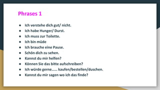 ● Ich verstehe dich gut/ nicht.
● Ich habe Hunger/ Durst.
● Ich muss zur Toilette.
● Ich bin müde
● Ich brauche eine Pause.
● Schön dich zu sehen.
● Kannst du mir helfen?
● Können Sie das bitte aufschreiben?
● Ich würde gerne…… kaufen/bestellen/duschen.
● Kannst du mir sagen wo ich das finde?
Phrases 1
 