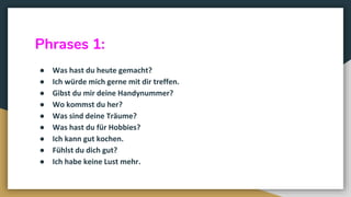 Phrases 1:
● Was hast du heute gemacht?
● Ich würde mich gerne mit dir treffen.
● Gibst du mir deine Handynummer?
● Wo kommst du her?
● Was sind deine Träume?
● Was hast du für Hobbies?
● Ich kann gut kochen.
● Fühlst du dich gut?
● Ich habe keine Lust mehr.
 
