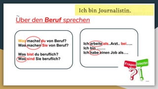 Uber den Beruf sprechen
Was machst du von Beruf?
Was machen Sie von Beruf?
Was bist du beruflich?
Was sind Sie beruflich?
Ich arbeite als..Arzt.. bei…..
Ich bin …….
Ich habe einen Job als….
 