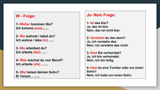 W - Frage:
1- Woher kommen Sie?
Ich komme (aus).......
2- Wo wohnst / lebst du?
Ich wohne / lebe (in) …..
3- Wo arbeitest du?
Ich arbeite (bei) …..
4- Was machst du von Beruf?
Ich arbeite (als) ……
5- Wie heisst deinen Sohn?
Er heisst……...
Ja- Nein Frage:
1- Ist das klar?
Ja, das ist klar.
Nein, das ist nicht klar.
2- Verstehst du das denn?
Ja, ich verstehe das.
Nein, ich verstehe das nicht.
3- Sind Sie verheiratet?
Ja, ich bin verheiratet.
Nein, ich bin ledig.
4- Hast du eine Tochter oder nur einen
Sohn?
Nein, ich habe nur einen Sohn.
 