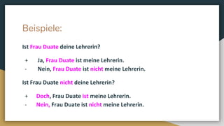Beispiele:
Ist Frau Duate deine Lehrerin?
+ Ja, Frau Duate ist meine Lehrerin.
- Nein, Frau Duate ist nicht meine Lehrerin.
Ist Frau Duate nicht deine Lehrerin?
+ Doch, Frau Duate ist meine Lehrerin.
- Nein, Frau Duate ist nicht meine Lehrerin.
 