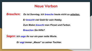 Neue Verben
Brauchen: Es ist Sonntag, ich brauche heute nicht zu arbeiten.
Er braucht viel Geld für sein Hobby.
Zum Malen braucht man Pinsel und Farben.
Brauchen Sie Hilfe?
Sagen: Ich sage ihr nur ein paar nette Worte.
Er sagt immer „Mausi“ zu seiner Tochter.
 