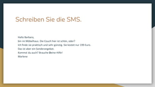 Schreiben Sie die SMS.
Hallo Barbara,
bin im Möbelhaus. Die Couch hier ist schön, oder?
Ich finde sie praktisch und sehr günstig. Sie kostet nur 199 Euro.
Das ist aber ein Sonderangebot.
Kommst du auch? Brauche Deine Hilfe!
Marlene
 