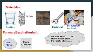 Formen/Beschaffenheit
Eckig
r,Quadrat
rund
r,Kreis
Materialen
Das Glas Das Metall
Der Kunststoff
Das Plastik
Die Brille ist aus ………in…..
Meiner Bleistift ist aus……
Die Flasche ist aus……..
 