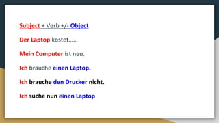 Subject + Verb +/- Object
Der Laptop kostet……
Mein Computer ist neu.
Ich brauche einen Laptop.
Ich brauche den Drucker nicht.
Ich suche nun einen Laptop
 