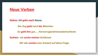Neue Verben
Gehen: Ich gehe nach Hause.
Der Zug geht noch bis München.
Es geht ihm gut…. /hervorragend/miserabel/schlecht.
Suchen: Ich suche meinen Schlüssel.
Wir alle suchen eine Antwort auf diese Frage.
 