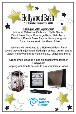 Hollywood Bash
                  1st Quarter Incentive, 2012
                 Calling All Sales Super Stars !
      Inbound, Retention, Outbound, Cable Stores,
     Direct Sales Reps, Concierge Reps, Field Techs,
     Retail and Events Sales Reps achieve your goals
             for a chance to win the Grand Prize!

     Winners will be treated to a Hollywood Bash Party
where they will enjoy a fun filled night of food, drinks, casino
 tables, money wind grab machines, DJ, prizes and more.

   Grand Prize includes a one night accommodation in
                       Hollywood!
  For program details be sure to ask your Sales Coach
 