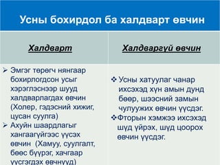 Усны бохирдол ба халдварт өвчин
Халдварт Халдваргүй өвчин
 Эмгэг төрөгч нянгаар
бохирлогдсон усыг
хэрэглэснээр шууд
халдварлагдах өвчин
(Холер, гэдэсний хижиг,
цусан суулга)
 Ахуйн шаардлагыг
хангаагүйгээс үүсэх
өвчин (Хамуу, суулгалт,
бөөс бүүрэг, хачгаар
үүсгэгдэх өвчнүүд)
Усны хатуулаг чанар
ихсэхэд хүн амын дунд
бөөр, шээсний замын
чулуужих өвчин үүсдэг.
Фторын хэмжээ ихсэхэд
шүд үйрэх, шүд цоорох
өвчин үүсдэг.
 
