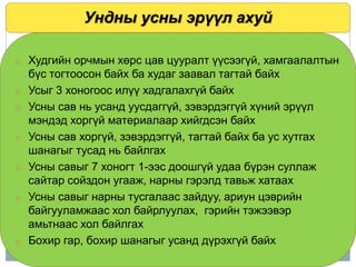 Ундны усны эрүүл ахуй
o Худгийн орчмын хөрс цав цууралт үүсээгүй, хамгаалалтын
бүс тогтоосон байх ба худаг заавал тагтай байх
o Усыг 3 хоногоос илүү хадгалахгүй байх
o Усны сав нь усанд уусдаггүй, зэвэрдэггүй хүний эрүүл
мэндэд хоргүй материалаар хийгдсэн байх
o Усны сав хоргүй, зэвэрдэггүй, тагтай байх ба ус хутгах
шанагыг тусад нь байлгах
o Усны савыг 7 хоногт 1-ээс доошгүй удаа бүрэн суллаж
сайтар сойздон угааж, нарны гэрэлд тавьж хатаах
o Усны савыг нарны тусгалаас зайдуу, ариун цэврийн
байгууламжаас хол байрлуулах, гэрийн тэжээвэр
амьтнаас хол байлгах
o Бохир гар, бохир шанагыг усанд дүрэхгүй байх
 