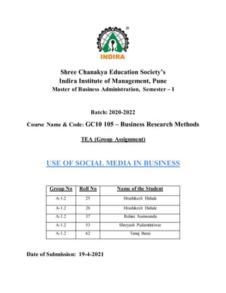 Shree Chanakya Education Society’s
Indira Institute of Management, Pune
Master of Business Administration, Semester – I
Batch: 2020-2022
Course Name & Code: GC10 105 – Business Research Methods
TEA (Group Assignment)
USE OF SOCIAL MEDIA IN BUSINESS
Group No Roll No Name of the Student
A-1.2 25 Hrushikesh Dahale
A-1.2 26 Hrushikesh Dahale
A-1.2 37 Rohini Somwanshi
A-1.2 53 Shreyash Padamtintiwar
A-1.2 62 Tanuj Barai
Date of Submission: 19-4-2021
 