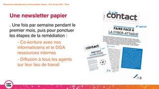 Rencontres nationales de la communication interne • 23 et 24 juin 2021 • Paris
Une newsletter papier
Rencontres nationales de la communication interne • 23 et 24 juin 2021 • Paris
. Une fois par semaine pendant le
premier mois, puis pour ponctuer
les étapes de la remédiation :
- Co-écriture avec nos
informaticiens et le DGA
ressources internes
- Diffusion à tous les agents
sur leur lieu de travail
 