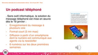 Rencontres nationales de la communication interne • 23 et 24 juin 2021 • Paris
Un podcast téléphoné
Rencontres nationales de la communication interne • 23 et 24 juin 2021 • Paris
. Sans outil informatique, la solution du
message téléphoné est mise en œuvre
dès le 19 janvier :
- Enregistrement du message à
plusieurs voix
- Format court (5 mn max)
- Diffusion à partir d’un smartphone
dont le numéro est communiqué aux
agents via la newsletter
- 6 numéros sur les deux premières
semaines
 