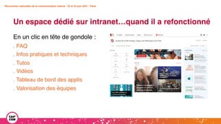 Rencontres nationales de la communication interne • 23 et 24 juin 2021 • Paris
Un espace dédié sur intranet…quand il a refonctionné
Rencontres nationales de la communication interne • 23 et 24 juin 2021 • Paris
En un clic en tête de gondole :
. FAQ
. Infos pratiques et techniques
. Tutos
. Vidéos
. Tableau de bord des applis
. Valorisation des équipes
 