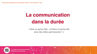 Rencontres nationales de la communication interne • 23 et 24 juin 2021 • Paris
La communication
dans la durée
Rencontres nationales de la communication interne • 23 et 24 juin 2021 • Paris
« Dire ce qu’on fait… et faire ce qu’on dit,
avec des aléas permanents ! »
 
