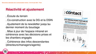 Rencontres nationales de la communication interne • 23 et 24 juin 2021 • Paris
Réactivité et ajustement
Rencontres nationales de la communication interne • 23 et 24 juin 2021 • Paris
. Écoute du terrain
. Co-construction avec la DG et la DSIN
. Ajustement de la newsletter jusqu’au
dernier moment du bouclage
. Mise à jour de l’espace intranet en
cohérence avec les décisions prises et
les chantiers engagés
. Cohérence des infos descendantes
(directeurs/managers/agents)
 