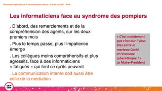 Rencontres nationales de la communication interne • 23 et 24 juin 2021 • Paris
Les informaticiens face au syndrome des pompiers
Rencontres nationales de la communication interne • 23 et 24 juin 2021 • Paris
. D’abord, des remerciements et de la
compréhension des agents, sur les deux
premiers mois
. Plus le temps passe, plus l’impatience
émerge
. Les collègues moins compréhensifs et plus
agressifs, face à des informaticiens
« fatigués » qui font ce qu’ils peuvent
. La communication interne doit aussi être
celle de la médiation
« C’est maintenant
que c’est dur ! Vous
êtes entre le
marteau Covid
et l’enclume
cyberattaque ! »
Le Maire-Président
 