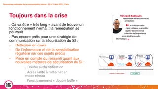 Rencontres nationales de la communication interne • 23 et 24 juin 2021 • Paris
Toujours dans la crise
Rencontres nationales de la communication interne • 23 et 24 juin 2021 • Paris
. Ca va être « très long » avant de trouver un
fonctionnement normal : la remédiation se
poursuit
. Pas encore prêts pour une stratégie de
communication sur la sécurisation du SI :
- Réflexion en cours
- De l’information et de la sensibilisation
régulière sur des sujets précis
- Prise en compte du ressenti quant aux
nouvelles mesures de sécurisation du SI :
. Double authentification
. Accès limité à l’internet en
mode réseau
. Fonctionnement « double bulle »
 