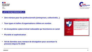 9
18/06/2021
LES RANÇONGICIELS 
●
1ère menace pour les professionnels (entreprises, collectivités...)
●
Tous types et tailles d’organisations ciblées en nombre
●
Un écosystème cybercriminel redoutable qui fonctionne en cartel
●
Pluralité et sophistication
●
Vol de données avec menace de divulgation pour accentuer la
pression depuis fin 2019
 