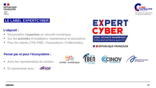 12
18/06/2021 12
18/06/2021
●
Reconnaître l’expertise en sécurité numérique
●
Sur les activités d’installation, maintenance et assistance
●
Pour les clients (TPE-PME / Associations / Collectivités)
L’objectif :
LE LABEL EXPERTCYBER
Pensé par et pour l’écosystème :
●
Avec les représentants du secteur :
●
En partenariat avec :
 