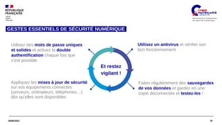 16
18/06/2021
Et restez
vigilant !
Utilisez des mots de passe uniques
et solides et activez la double
authentification chaque fois que
c’est possible
Faites régulièrement des sauvegardes
de vos données et gardez en une
copie déconnectée et testez-les !
Utilisez un antivirus et vérifier son
bon fonctionnement
Appliquez les mises à jour de sécurité
sur vos équipements connectés
(serveurs, ordinateurs, téléphones…)
dès qu’elles sont disponibles
GESTES ESSENTIELS DE SÉCURITÉ NUMÉRIQUE
 