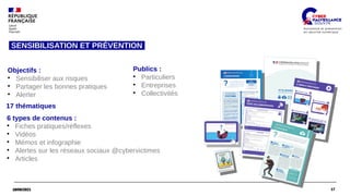 17
18/06/2021 17
18/06/2021
Objectifs :
●
Sensibiliser aux risques
●
Partager les bonnes pratiques
●
Alerter
Publics :
●
Particuliers
●
Entreprises
●
Collectivités
17 thématiques  
6 types de contenus :
●
Fiches pratiques/réflexes
●
Vidéos
●
Mémos et infographie
●
Alertes sur les réseaux sociaux @cybervictimes
●
Articles
SENSIBILISATION ET PRÉVENTION
 