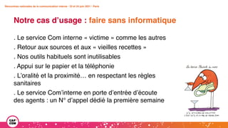 Rencontres nationales de la communication interne • 23 et 24 juin 2021 • Paris
Notre cas d’usage : faire sans informatique
Rencontres nationales de la communication interne • 23 et 24 juin 2021 • Paris
. Le service Com interne « victime » comme les autres
. Retour aux sources et aux « vieilles recettes »
. Nos outils habituels sont inutilisables
. Appui sur le papier et la téléphonie
. L’oralité et la proximité… en respectant les règles
sanitaires
. Le service Com’interne en porte d’entrée d’écoute
des agents : un N° d’appel dédié la première semaine
 