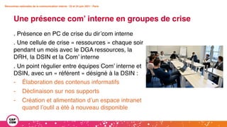 Rencontres nationales de la communication interne • 23 et 24 juin 2021 • Paris
Une présence com’ interne en groupes de crise
Rencontres nationales de la communication interne • 23 et 24 juin 2021 • Paris
. Présence en PC de crise du dir’com interne
. Une cellule de crise « ressources » chaque soir
pendant un mois avec le DGA ressources, la
DRH, la DSIN et la Com’ interne
. Un point régulier entre équipes Com’ interne et
DSIN, avec un « référent » désigné à la DSIN :
- Élaboration des contenus informatifs
- Déclinaison sur nos supports
- Création et alimentation d’un espace intranet
quand l’outil a été à nouveau disponible
 