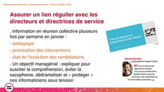 Rencontres nationales de la communication interne • 23 et 24 juin 2021 • Paris
Assurer un lien régulier avec les
directeurs et directrices de service
Rencontres nationales de la communication interne • 23 et 24 juin 2021 • Paris
. Information en réunion collective plusieurs
fois par semaine en janvier :
- pédagogie
- priorisation des interventions
- état de l’évolution des remédiations
. Un objectif managérial : expliquer pour
susciter la compréhension, éviter la
cacophonie, dédramatiser et « protéger »
nos informaticiens sous tension
 