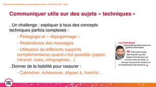 Rencontres nationales de la communication interne • 23 et 24 juin 2021 • Paris
Communiquer utile sur des sujets « techniques »
Rencontres nationales de la communication interne • 23 et 24 juin 2021 • Paris
. Un challenge : expliquer à tous des concepts
techniques parfois complexes :
- Pédagogie et « déjargonnage »
- Redondance des messages
- Utilisation de différents supports
complémentaires quand c’est possible (papier,
intranet, tutos, infographies…)
. Donner de la lisibilité pour rassurer :
- Calendrier, échéances, étapes à, franchir…
 
